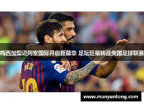 梅西加盟迈阿密国际开启新篇章 足坛巨星转战美国足球联赛